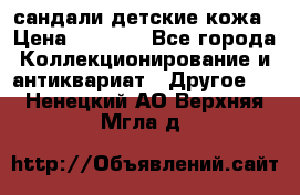 сандали детские кожа › Цена ­ 2 000 - Все города Коллекционирование и антиквариат » Другое   . Ненецкий АО,Верхняя Мгла д.